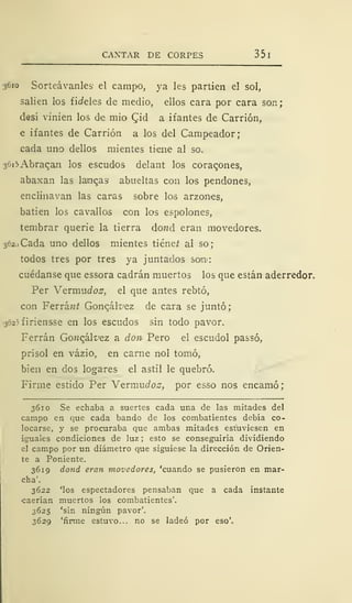 CANTAR DE CORPES 35
3610 Sorteávanles el campo, ya les partien el sol,
salien los fic/eles de medio, ellos cara por cara son;
desí vinien los de mió £id a i f antes de Carrión,
e ifantes de Carrión a los del Campeador;
cada uno dellos mientes tiene al so.
36i5Abracan los escudos delant los coracones,
abaxan las lambas abueltas con los pendones,
enclinavan las caras sobre los arzones,
batien los cavallos con los espolones,
tembrar querie la tierra do;¡d eran movedores.
362,) Cada uno dellos mientes tiéneí al so;
todos tres por tres ya juntados sonn:
cuédanse que essora cadrán muertos los que están aderredor.
Per Vermuíío^, el que antes rebtó,
con Ferránt Goncál^ez de cara se juntó;
-}625firiensse en los escudos sin todo pavor.
Ferrán Gowcák'ez a don Pero el escudol passó,
prisol en vázio, en carne nol tomó,
bien en dos logares el astil le quebró.
Firme estido Per Vevmudos, por esso nos encamó;
3610 Se echaba a suertes cada una de las mitades del
campo en que cada bando de los combatientes debía co-
locarse, y se procuraba que ambas mitades estuviesen en
iguales condiciones de luz ; esto se conseguiría dividiendo
el campo por un diámetro que siguiese la dirección de Orien-
te a Poniente.
3619 dond eran movedores, 'cuando se pusieron en mar-
cha'.
3622 'los espectadores pensaban que a cada instante
•caerían muertos los combatientes'.
3625 'sin ningún pavor'.
3629 'firme estuvo... no se ladeó por eso'.
 