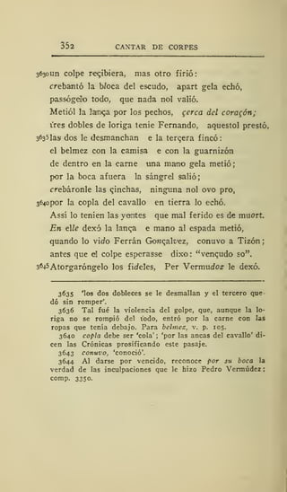 352 CANTAR DE CORPES
3630U11 colpe recibiera, mas otro firió:
crebantó la Woca del escudo, apart gela echó,
passógeilo todo, que nada nol valió.
Metiól la larnca por los pechos, gcrca del coraron;
i'res dobles de loriga tenie Fernando, aquestol prestó.
3^35las dos le desmanchan e la tercera fincó:
el belmez con la camisa e con la guarnizón
de dentro en la carne una mano gela metió;
por la boca afuera la sángrel salió;
crebáronle las qinchas, ninguna nol ovo pro,
3640 por la copla del cavallo en tierra lo echó.
Assí lo tenien las yantes que mal ferido es de muort.
En elle dexó la lanqa e mano al espada metió,
quando lo virfo Ferrán Gonqalt'ez, conuvo a Tizón
antes que el colpe esperasse dixo : "vencido so".
3645Atorgaróngelo los fideles, Per Vevmudoz le dexó.
3635 'los dos dobleces se le desmallan y el tercero que
dó sin romper'.
3636 Tal fué la violencia del golpe, que, aunque la lo-
riga no se rompió del todo, entró por la carne con las
ropas que tenía debajo. Para belmez, v. p. 105.
3640 copla debe ser 'cola' ; 'por las ancas del cavallo' di-
cen las Crónicas prosificando este pasaje.
3643 conuvo, 'conoció'.
3644 Al darse por vencido, reconoce por su boca la
verdad de las inculpaciones que le hizo Pedro Vermúdez
comp. 3350.
 