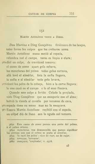CANTAR DE CORPES 353
151
Martín Antolínez vence a Diego.
Don Martirio e Díog Gonqak'ez f iriéronse de las lanqas,
tales foron los colpes que les crebaron amas.
Martín Antolínez mano metió al espada,
relumbra tod el campo, tanto es linpia e clara;
sórodiol un colpe, de traviéssol tomava:
el casco de somo apart gelo echava,
las moncluras del yelmo todas gelas cortava,
allá levó el almófar, fata la cofia llegava,
la cofia e el almófar todo gelo levava,
3«5ráxol los peles de la cabeqa, bien a la carme llegava;
lo uno cayó en el campo e lo al suso fincava.
Quando este colpe a ferido Colada la preqiada,
y'ido Díflg Goncál^ez que no escaparie con el alma;
bolvió la rienda al cavallo por tornasse de cara,
3662 espada tiene en mano mas no la ensayava.
s6
f
:Essora Martín Antolínez recibiól con el espada,
un cólpd dio de llano con lo agudo nol tomava.
3651 Este casco de somo parece una parte del yelmo,
O el yelmo mismo.
3652 moncluras, voz desconocida que parece significar
las correas con que el yelmo se ataba al almófar.
3655 'le rayó los pelos' ; ráxo de raer, no de rajar.
3659 tornasse, 'tornarse'.
3662 ensayava, 'empleaba', v. 2376.
23
 