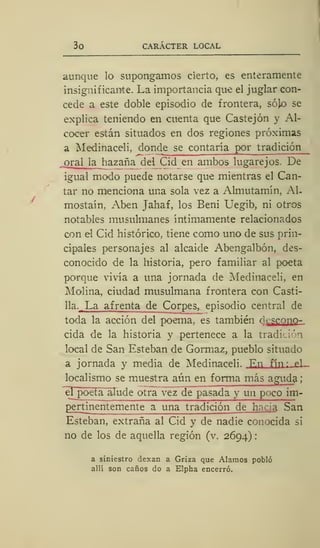 3o CARÁCTER LOCAL
aunque lo supongamos cierto, es enteramente
insignificante. La importancia que el juglar con-
cede a este doble episodio de frontera, sójo se
explica teniendo en cuenta que Castejón y Al-
cocer están situados en dos regiones próximas
a Medinaceli, donde se contaría por tradición
.
oral la hazaña del Cid en ambos lugarejos. De
igual modo puede notarse que mientras el Can-
tar no menciona una sola vez a Almutamín, Al-
mostaín, Aben Jahaf, los Beni Uegib, ni otros
notables musulmanes íntimamente relacionados
con el Cid histórico, tiene como uno de sus prin-
cipales personajes al alcaide Abengalbón, des-
conocido de la historia, pero familiar al poeta
porque vivía a una jornada de Medinaceli, en
Molina, ciudad musulmana frontera con Casti-
11a .. La afrenta de Corpes, episodio central de
toda la acción del poema, es también d^scono-
cida de la historia y pertenece a la tradición
local de San Esteban de Gormaz, pueblo situado
a jornada y media de Medinaceli. En fi n p l-
localismo se muestra aún en forma más aguda ;
el poeta alucie otra vez de pasada y un p> -eo im-
pertinentemente a una tradición de hacia San
Esteban, extraña al Cid y de nadie conocida si
no de los de aquella región (v. 2694) :
a siniestro dexan a Griza que Alamos pobló
allí son caños do a Elpha encerró.
 