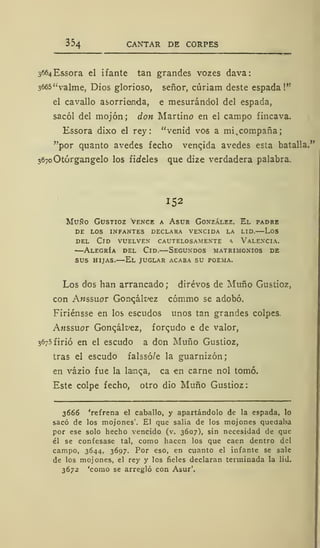 354 CANTAR DE CORPES
3664Essora el i fante tan grandes vozes dava:
3665"valme, Dios glorioso, señor, cúriam deste espada!"
el cavallo asorriemda, e mesurándol del espada,
sacól del mojón; don Martino en el campo fincava.
Essora dixo el rey: "venid vos a mi^compaña;
"por quanto avedes fecho venqida avedes esta batalla."
367oOtórgangelo los fideles que dize verdadera palabra.
152
Muño Gustioz vence a Asur González. El padre
de los infantes declara vencida la lid. los
del Cid vuelven cautelosamente * Valencia.
—Alegría del Cid.—Segundos matrimonios de
sus hijas.—El juglar acaba su poema.
Los dos han arrancado; dirévos de Muño Gustioz,
con Anssuor Gorw;ák>ez cómmo se adobó.
Firiénsse en los escudos unos tan grandes colpes.
Anssuor Gonqklvez, forqudo e de valor,
3675 firió en el escudo a don Muño Gustioz,
tras el escudo falssó/e la guarnizón;
en vázio fue la lanqa, ca en carne nol tomó.
Este colpe fecho, otro dio Muño Gustioz
3666 'refrena el caballo, y apartándolo de la espada, lo
sacó de los mojones'. El que salia de los mojones quedaba
por ese solo hecho vencido (v. 3607), sin necesidad de que
él se confesase tal, como hacen los que caen dentro del
campo, 3644, 3697. Por eso, en cuanto el infante se sale
de los mojones, el rey y los fieles declaran terminada la lid.
3672 'como se arregló con Asur'.
 