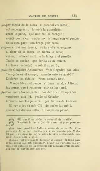 CANTAR DE CORPES 355
36-opor medio de la bloca el escúdol crebanto;
nol pudo guarir, falssó/e la guarnizón,
apart le priso, que non cab el corazón;
metió! por la carne adentro la langa con el pendón,
de la otra part una braga gela echó,
3685 con él dio una tuerta, de la siella lo encamó,
al tirar de la langa en tierra lo echó;
vermejo salió el astil, e la langa y el péndola.
Todos se cuedan que ferido es de muort.
La langa recombró e sobrél se paró;
369odixo Gongalt'o Awssuórez: "nol firgades, por Dios!
"vengudo es el campo, quando esto se acabó!"
Dixieron los fic/eles: "esto olimos nos".
Mandó librar el canpo el buen rey don Alfons,
las armas que i rastaron elle se las tomó.
3695 Por ondrados se parten los del buen Campeador;
vencieron esta lid, grado al Criador.
Grandes son los pesares por tierras de Carrión.
El rey a los de mió Qid de noche los enbió.
que tn«o les diessen salto nin oviessen pavor.
3685 'dio con él un tirón, lo removió de la silla'.
3689 'Recobró la lanza (volvió a usarla) y se puso so-
bre él'.
3691 Asur perdió el habla a causa de su herida, y no
pudiendo darse por vencido, va a ser muerto por Muño.
El padre de Asur (p. 24) le salva la vida declarándole ven-
cido ; comp. nota a 3350.
3693-94 'El rey mandó despejar el campo ; él tomó para
sí las armas que allí quedaron'. Según las Partidas, las ar-
mas y los caballos de los vencidos por alevosos eran incauta
dos por el mayordomo del rey.
 