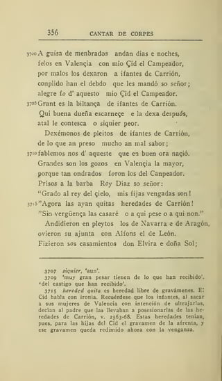 356 CANTAR DE CORPES
3700 A guisa de menbrados andan días e noches,
felos en Valencia con mió £id el Campeador,
por malos los dexaron a ifantes de Carrión,
conplido han el debdo que les mandó so señor;
alegre fo d' aquesto mió Qid el Campeador.
37°5Grant es la biltauíqa de ifantes de Carrión.
Qui buena dueña escarnece e la dexa después,
atal le contesca o siquier peor.
Dexémonos de pleitos de ifantes de Carrión,
de lo que an preso mucho an mal sabor;
37iofablemos nos d'" aqueste que en buen ora nacjó.
Grandes son los gozos en Valenqia la mayor,
porque tan ondradosi foron los del Canpeador.
Prísos a la barba Roy Díaz so señor:
"Grado al rey del qielo, mis fijas vengadas son!
37i5"Agora las ayan quitas heredades de Carrión!
'"Sin vergüenca las casaré o a qui pese o a qui non."
Andidieron en pleytos los de Navarra e de Aragón,
ovieron su ajunta con Alfons el de León.
Fizieron sos casamientos don Elvira e doña Sol;
3707 siquier, aun
3709 'muy gran pesar tienen de lo que han recibido',
'del castigo que han recibido'.
3715 heredad quita es heredad libre de gravámenes. El
Cid habla con ironía. Recuérdese que los infantes, al sacar
a sus mujeres de Valencia con intención de ultrajarlas,
decían al padre que las llevaban a posesionarlas de las he-
redades de Carrión, v. 2563-68. Estas heredades tenían,
pues, para las hijas del Cid el gravamen de la afrenta, y
ese gravamen queda redimido ahora con la venganza.
 