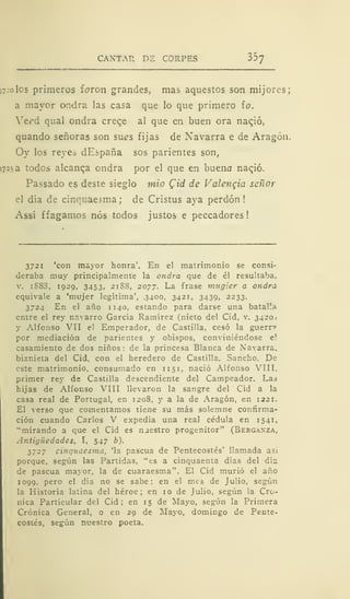 CANTA?. DE CORPES 357
17:0 los primeros foron grandes, mas aquestos son mijores;
a mayor ondra las casa que lo que primero ío.
Yerd qual ondra creqe al que en buen ora nacjó,
quando señoras son sues fijas de Navarra e de Aragón.
Oy los reyes dEspaña sos parientes son,
!72.sa todos alcanza ondra por el que en buena naqió.
Passado es deste sieglo mió Qid de Valencia señor
el día de cinquaesma; de Cristus aya perdón!
Assí ffagamos nos todos justos e peccadores!
3721 'con mayor honra'. En el matrimonio se consi-
deraba muy principalmente la ondra que de él resultaba,
v. iS8S, 1929, 3453, 2188, 2077. La frase mugier a ondra
equivale a 'mujer legitima', 3400, 3421, 3439, 2233.
3724 En el año 1140, estando para darse una batalla
entre el rey navarro García Ramírez (nieto del Cid, v. 3420,
y Alfonso VII el Emperador, de Castilla, cesó la guerr?
por mediación de parientes y obispos, conviniéndose e!
casamiento de dos niños: de la princesa Blanca de Navarra,
biznieta del Cid, con el heredero de Castilla. Sancho. De
este matrimonio, consumado en 1151, nació Alfonso VIIT.
primer rey de Castilla descendiente del Campeador. Las
hijas de Alfonso VIII llevaron la sangre del Cid a la
casa real de Portugal, en 1208, y a la de Aragón, en 1221.
El verso que comentamos tiene su más solemne confirma-
ción cuando Carlos V expedía una real cédula en 1541,
"mirando a que el Cid es naestro progenitor" (Bergaxza,
Antigüedades, I, 547 b).
3727 cinquaesma, 'la pascua de Pentecostés' llamada asi
porque, según las Partidas, "es a cinquaenta días del día
de pascua mayor, la de cuaraesma". El Cid murió el año
1099, pero el día no se sabe: en el mes de Julio, según
la Historia latina del héroe; en 10 de Julio, según la Cró-
nica Particular del Cid; en 15 de Mayo, según la Primera
Crónica General, o en 29 de Mayo, domingo de Pente-
costés, según nuestro poeta.
 