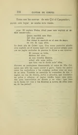 338 CANTAR DE CORPES
Estas son las nuevas de mió Qid el Canpeador;
373° en este logar se acaba esta razón.
3730 El copista Pedro Abad puso este explicit al «6-
dice conservado
Quien escribió este libro
del dios paraíso.
Per Abbat le escrivió en el mes de mayo,
en era de 1345 años.
Es decir año de Cristo 1307. Una mano posterior añadió
otro explicit, en el mismo siglo xiv, que parece propio para
que un juglar recitador de poemas lo dijese a sus oyentes:
El romanz es leido,
dadnos del vino ;
si non tenedes dineros,
echad allá unos peños,
que bien vos lo darán sobr' ellos.
Romanz es neologismo desconocido al autor de Mió Cid.
quien usa sólo las voces cantar y gesta. Tanto los poetas
como los recitadores y los copistas, pedían vino en pago
de su obra. También es conocida la costumbre de dar al
juglar, en vez de dinero, peños o prendas, que consistían
en galas y alhajas; el juglar vendía luego esas pren-
das para convertirlas en dinero y en vino : 'que bien
os lo darán (el vino y los dineros) a cuenta de ellos (esto
es, de los peños)'.
 