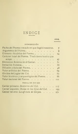 ÍNDICE
PÁGS.
INTRODUCCIÓN
Fecha del Poema y estado en que llegó á nosotros. 7
Argumento del Poema 9
Elemento histórico del Poema 14
Carácter local del Poema. Tradiciones locales que
acoge 27
Elementos ficticios en el Cantar 3i
Imitación francesa 38
Difusión y éxito del Poema 48
Valor artístico del Poema, 69
Olvidos del juglar del Cid 82
Valor histórico y arqueológico del Poema. ... 86
Valor nacional del Poema m
POEMA DE MIÓ CID
Cantar primero: Destierro del Cid 117
Cantar segundo: Bodas de las hijas del Cid. . .
199
Cantar tercero: La afrenta de Corpes 271
 