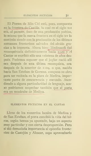 ELEMENTOS FICTICIOS 3 I
El Poema de Mío Cid está, pues, compuesto
en la frontera díLCasiilla, la cual en el siglo xn
era, al parecer, foco de una producción poética,
lo mismo que la nueva frontera en el siglo xv lo
continúa siendo con la producción de los últimos
romances fronterizos salvados del olvido gra-
cias a la imprenta. Ahora bien : Medinaceli fué
reconquistada definitivamente hacia 1120 y el
Cantar se escribió sólo una veintena de años des-
pués. Podemos suponer que el juglar nació allí
ora después de esta última reconquista, ora
después de la anterior de 1104, o que, nacido
hacia San Esteban de Gormaz, compuso su obra
para ser recitada en la plaza de Medina, impor-
tante punto de concurrencia y mercado. Aten-
diendo a alguna particularidad de lenguaje, aca-
so podríamos sospechar también que el poeta
era un mozárabe de Medina.
ELEMENTOS FICTICIOS EN EL CANTAR
Lleno de los recuerdos locales de Medina y
•de San Esteban, el poeta concibió la vida del hé-
roe, según hemos ya apuntado, bajo un aspecto
muy particular y con cierta desproporción. Pero
si dio demasiada importancia al episodio fronte-
rizo de Castejón y Alcocer, supo aprovecharlo
 