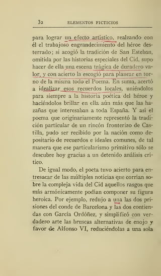 32 ELEMENTOS FICTICIOS
para lograr un efecto artístico, realzando con
él el trabajoso engrandecimiento del héroe des-
terrado; si acogió la tradición de San Esteban,
omitida por las historias especiales del Cid, supo
hacer de ella una escena trágica de duradero va-
lor, y con acierto la escogió para planear en tor-
no de la misma todo el Poema. En suma, acertó
a idealizar esos recuerdos locales, uniéndolos
para siempre a la historia poética del héroe y
haciéndolos brillar en ella aún más que las ha-
zañas que interesaban a toda España. Y así el
poema que originariamente representó la tradi-
ción particular de un rincón fronterizo de Cas-
tilla, pudo ser recibido por la nación como de-
positario de recuerdos e ideales comunes, de tal
manera que ese particularismo primitivo sólo se
descubre hoy gracias a un detenido análisis crí-
tico.
De igual modo, el poeta tuvo acierto para en-
tresacar de las múltiples noticias que corrían so-
bre la compleja vida del Cid aquellos rasgos que
más armónicamente podían componer su figura
heroica. Por ejemplo, redujo a una las dos pri-
siones del conde de Barcelona y las dos contien-
das con García Ordóñez, y simplificó con ver-
dadero arte las bruscas alternativas ele enojo y
favor de Alfonso VI, reduciéndolas a una sola
 