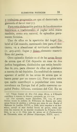 ELEMENTOS FICTICIOS 33
y trabajosa progresión en que el desterrado va
ganando el favor real (i).
Para esta elaboración poética de los_ elementos
históricos o tradicionales el juglar echó mano
también, como era natural, de episodios pura-
mente ficticios.
Uno de ellos es la aparición del ángel Ga-
briel al Cid cuando, caminando éste para el des-
tierro, va a abandonar el territorio castellano
(v. 405-410); fugaz y único elemento maravi-
lloso del poema.
Otro episodio ficticio es el de las arcas..llenas
de arena que el Cid deposita en casa de dos
judíos burgaleses, diciéndoles que están henchi-
das de oro, para obtener de ellos un préstamo
a cuenta de tal depósito. En multitud de cuentos
aparece el ardid de las arcas de arena que se
hacen pasar por un tesoro (2). Pero quien más
que nadie contribuyó a popularizar este tema
novelesco en Europa fué el judío converso es-
pañol Pedro Alfonso, coetáneo del Cid. En su
(1) Véase Cantar de Mió Cid, págs. 68-75, y L'Epopée
castillane a travers la litterat. espagnole, ps. 111-112.
(2) Por ejemplo, según Herodoto, III, 123, el persa
Oretes tienta la codicia de Polícrates de Samos con ocho
arcas llenas de piedras y rellenas por cima de oro. Según el
Epítome de Justino, XVIII, 4, Dido, para engañar a su her-
mano, arrojó al mar fardos llenos de arena, como que
eran los tesoros de su marido (tradúcelo la Primera Crón.
Gen., p. 34 a 7). Otra caja de arena en el Portacucntos
de Timoneda, núm. 26 (Revue Hispanique, XXIV, 191 1).
 