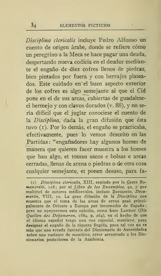 ELEMENTOS FICTICIOS
Disciplina dericalis incluye Pedro Alfonso un
cuento de origen árabe, donde se refiere cómo
un peregrino a la Meca se hace pagar una deuda,
despertando nueva codicia en el deudor median-
te el engaño de diez cofres llenos de piedras,
bien pintados por fuera y con herrajes platea-
dos. Este cuidado en' el buen aspecto exterior
de los cofres es algo semejante al que el Cid
pone en el de sus arcas, cubiertas de guadalme-
cí bermejo y con clavos dorados (v. 88), y no se-
ría difícil que el juglar conociese el cuento de
la Disciplina, dada la gran difusión que ésta
tuvo (i). Por lo demás, el engaño se practicaba,
efectivamente, pues lo vemos descrito en las
Partidas : "engañadores hay algunos homes de
manera que quieren facer muestra a los homes
que han algo, et toman sacos e bolsas e arcas
cerradas, llenas de arena o piedras o de otra cosa
cualquier semejante, et ponen desuso, para fa-
(i) Disciplina dericalis, XIII, copiado por la Gesta Ro-
manorum, 118; por el Libro de los Enxemplos, 92, y por
multitud de autores medioevales, incluso Boccaccio, Deca-
merón, VIII, 10. La gran difusión de la Disciplina nos
muestra que el tema de las arcas de arena pasó princi-
palmente de Oriente a Europa por intermedio de España
pero no apoyaremos esta opinión, como hace Landau (JDie
Quellen des Dekameron, 1884, p. 264), en el hecho de que
el idioma español tenga una voz especial, manlieve, para
designar el engaño de la riqueza fingida, pues tal voz no es
más que una errada fantasía del Diccionario de Autoridades
sobre una variante de manlieva, error arrastrado a los Dic-
cionarios posteriores de la Academia.
 