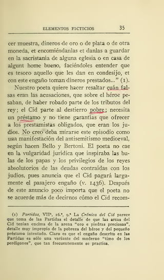 ELEMENTOS FICTICIOS 35
cer muestra, dineros de oro o de plata o de otra
moneda, et encomiéndanlas et danlas a guardar
en la sacristanía de alguna eglesia o en casa de
algunt home bueno, faciéndoles entender que
es tesoro aquello que les dan en condesijo, et
con este engaño toman dineros prestados..." (i).
Nuestro poeta quiere hacer resaltar cuan fal-
sas eran las acusaciones, que sobre el héroe pe-
saban, de haber robado parte de los tributos del
rey; el Cid parte al destierro pobre necesita
un préstamo y no tiene garantías que ofrecer
a los prestamistas obligados, que eran los ju-
díos. No creo deba mirarse este episodio como
una manifestación del antisemitismo medioeval,
según hacen Bello y Bertoni. El poeta no cae
en la vulgaridad jurídica que inspiraba las bu-
las de los papas y los privilegios de los reyes
absolutorios de las deudas contraídas con los
judíos, pues anuncia que el Cid pagará larga-
mente el pasajero engaño (v. 1436). Después
de este anuncio poco importa que el poeta no
se acuerde más de decirnos cómo el Cid recom-
(1) Partidas, VIIa
, i6.°, 9.
a
La Crónica del Cid parece
que toma de las Partidas el detalle de que las arcas del
Cid tenían encima de la arena "oro e piedras preciosas",
detalle muy impropio de la pobreza del héroe y del pequeño
préstamo intentado. Claro es que el engaño descrito en las
Partidas es sólo una variante del moderno "timo de lo»
perdigones", que tan frecuentemente se practica.
 