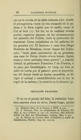 38 ELEMENTOS FICTICIOS
ver en la novela de la tabla redonda Ider, donde
el protagonista vence un oso escapado de la ca-
dena y lo lleva cogido por el cuello, como el
Cid al león (i). En fin, en la realidad misma
podían repetirse algunas de las circunstancias
del episodio del Poema, dada la costumbre de
mantener fieras enjauladas en los palacios de
los grandes (2). El fastuoso y vano don Diego
Hurtado de Mendoza, tercer duque del Infan-
tado, "tenía para ostentación de su grandeza
una casa de fieras, donde criava leones, tigres,
ongas y otros animales deste género", y cuando
festejó al prisionero Francisco I de Francia, a
su paso por GuadaJajara, en 1525, un león se
soltó de noche por el palacio; pero el mayordo-
mo del duque tomó un hacha encendida, se di-
rigió al animal y encandilándole con la luz, le
cogió de la melena y lo encerró en la leonera (3).
IMITACIÓN FRANCESA
Si no en el pasaje del león, la imitación fran-
cesa aparece clara en otros. Desde luego, parece
(1) Histoire litter. de la France, t. XXX, p. 203.
(2) J. Yanguas, Dice, de antigüedades de Navarra, III,
1S40, p. 131. Cantar, p. 731.—A. Schultz, Das hofische
Leben zur Zeit der Minnesinger, Leipzig, 1889, I, 452.
(3) A. Núñez de Castro, Hist. eclesiástica y seglar de
Gnadalaxara, Madrid, 1635, ps. 173-174.
 