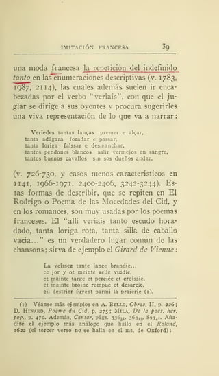 IMITACIÓN FRANCESA 09
una moda francesa la repetición del indefin ido
tanto en las"enumeraciones descriptivas (v. 1783,
1987, 21 14), las cuales además suelen ir enca-
bezadas por el verbo "veríais", con que el ju-
glar se dirige a sus oyentes y procura sugerirles
una viva representación de lo que va a narrar:
Veriedes tantas langas premer e algar,
tanta adágara foradar e passar,
tanta loriga falssar e desmanchar,
tantos pendones blancos salir vermejos en sangre,
tantos buenos cavallos sin sos dueños andar.
(v. 726-730, y casos menos característicos en
1 141, 1966-1971, 2400-2406, 3242-3244). Es-
tas formas de describir, que se repiten en El
Rodrigo o Poema de las Mocedades del Cid, y
en los romances, son muy usadas por los poemas
franceses. El "allí veríais tanto escudo hora-
dado, tanta loriga rota, tanta silla de caballo
vacía..." es un verdadero lugar común de las
chansons; sirva de ejemplo el Girará de Vienne:
La veíssez tante lance brandie...
ce jor y ot meinte selle vuidie,
et mainte targe et perciée et croissie,
et mainte broine rompue et desarcie,
cil destrier fuyent parmi la praierie (i).
(1) Véanse más ejemplos en A. Bello, Obras, II, p. 226
D. Hinard, Po'éme du Cid, p. 275 ; Milá, De ¡a poes. her.
pop., p. 470. Además, Cantar, págs. 33631, 363,5, 893^. Aña-
diré el ejemplo más análogo que hallo en el Roland,
1622 (el tercer verso no se halla en el ms. de Oxford):
 