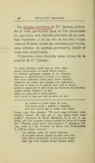 40 IMITACIÓN FRANCESA
La oración narrativa de D.a
Jimena, pidien-
do al cielo protección para el Cid desterrado
(v. 330-365), está imitada asimismo de los poe-
mas franceses; y no ya sólo de los más viejos,
como el Roland, donde las oraciones son breves,
sino, además, de poemas posteriores, donde el
tema está amplificado.
Citaremos como muestra estos versos de la
oración de D." Timena:
Ya señor glorioso, padre que en cielo estás...
prisist encarnación en santa María madre,
en Belleem aparecist, commo fo tu veluntad,
pastores te glorifficaron, ovieron te a laudere...
Por tierra andidiste xxxn años, Señor spirital...
Longinos era ciego, que nunqua vido alguandre
diot con la langa en el costado dont yxió la sangre,
corrió la sangre por el astil ayuso, las manos se ovo de untar,
aleólas arriba, llególas a la faz,
abrió sos ojos cató a todas partes;
en tí crovo al ora, por end es salvo de mal.
La veíssez si grant dulur de gent,
tant hume mort e naffret e sanglent...
tant bon cheval par le camp vunt fuiant.
Comp. 3483. Otro ejemplo: "Et tante targe effreinte, tante
broigne faussee, Et tant pie et tant poign, tante teste
coupee." Destruct. de Rome (Romanía, II, 6, etc., . 34,
comp. 382). En el poema franco italiano de Berta de li gran
pie: "Doncha verisi mante robe mostrer..." (Romanía, IV,
104, verso 51.) En Florence de Rome (ed. Wallenskóld,
v. 1788-91, comp. 1320-22):
La veíssiez estor de fraiz renovelé
la ot tante hanste frainte et tant escu troé,
tant habert desmaillié et tant clavain faucé,
tant cop feru d'espee desús hiaume gemé.
 