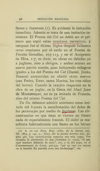 42 IMITACIÓN FRANCESA
llanos y franceses (i). Es evidente la imitación
inmediata. Además se trata de una imitación in-
sistente. El Poema del Cid no debió ser el pri-
mero que copió estas oraciones narrativas, y
tampoco fué el último. Siglos después hallamos
otras oraciones por el- estilo en el Poema de
Fernán González, 105-113, y en el Arcipreste
de Hita, 1-7, es decir, en obras no debidas ya
a juglares, sino a clérigos, y ambas acusan un
nuevo patrón común, pues incluyendo milagros
iguales a los del Poema del Cid (Daniel, Jonás,
Susana) concuerdan en añadir otros nuevos
(san Pedro, Ester, santa Marina, los tres niños
del horno). Cuando la oración reaparece en la
obra de un juglar, en la Gesta del Abad Juan
de Montemayor, no es ya imitada de Francia,
sino del mismo Poema del Cid.
En fin, debemos admitir asimismo como imi-
tada del francés la manifestación del dolor de
los personajes por medio de Jjtgrimas. Las cir-
cunstancias en que éstas se vierten no tienen
nada de especialmente francés. El dolor se ma-
nifiesta habitualmente con llanto en los héroes
(1) A. de los Ríos, Hist. crític. de la literal, esp.,
III, 1863, p. 140, n. ; Milá, De la poesía heroico pop., pá-
gina 467. Las coincidencias casuales son más vagas. Por
ejemplo, la absolución de don Jerónimo (v. 1703), "el que
aquí muriere lidiando de cara", etc., y la del papa, en el
Couronnement de Louis, 426-430, "qui en cest jor morra
en la bataille En paradis avra son herberjage", etc.
 