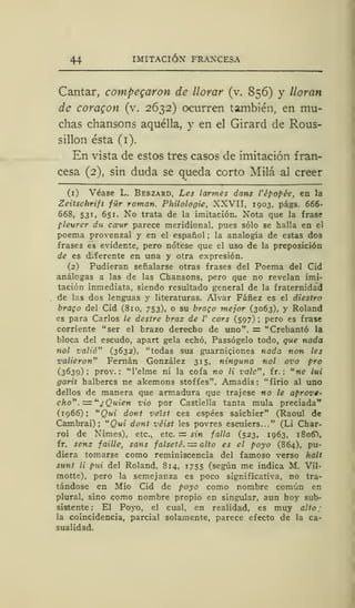 44 IMITACIÓN FRANCESA
Cantar, compegaron de llorar (v. 856) y lloran
de coragon (v. 2632) ocurren también, en mu-
chas chansons aquélla, y en el Girard de Rous-
sillon ésta (1).
En vista de estos tres casos de imitación fran-
cesa (2), sin duda se queda corto Milá al creer
(1) Véase L. Beszard, Les ¡armes dans l'épopée, en la
Zeitschrift für román. Philologie, XXVII, 1903, págs. 666-
668, 531, 651. No trata de la imitación. Nota que la frase
pleurer du ctrur parece meridional, pues sólo se halla en el
poema provenzal y en el español ; la analogía de estas dos
frases es evidente, pero nótese que el uso de la preposición
de es diferente en una y otra expresión.
(2) Pudieran señalarse otras frases del Poema del Cid
análogas a las de las Chansons, pero que no revelan imi-
tación inmediata, siendo resultado general de la fraternidad
de las dos lenguas y literaturas. Alvar Fáñez es el diestro
brago del Cid (810, 753), o su brago mejor (3063), y Roland
es para Carlos le destre braz de V cors (597) ;
pero es frase
corriente "ser el brazo derecho de uno". = "Crebantó la
bloca del escudo, apart gela echó, Passógelo todo, que nada
nol valió" (3632), "todas sus guarniciones nada non les
valieron" Fernán González 315, ninguna nol ovo pro
(3639) ; prov. : "l'elme ni la cofa no li vale", fr. :
u
ne lui
garit halbercs ne akemons stoffes". Amadís: "firío al uno
dellos de manera que armadura que trajese no le aprove-
cho" .= u
¿ Quien vio por Castiella tanta muía preciada"
(1966); "Qui dont veist ees espées saichier" (Raoul de
Cambrai) ; "Qui dont véist les povres escuiers..." (Li Char-
roi de Nimes), etc., etc. = sin falla (523, 1963, 1806"),
fr. sens faille, sans falsete. = alto es el poyo (864), pu-
diera tomarse como reminiscencia del famoso verso halt
sunt li pui del Roland, 814, 1755 (según me indica M. Vil-
motte), pero la semejanza es poco significativa, no tra-
tándose en Mió Cid de poyo como nombre común en
plural, sino como nombre propio en singular, aun hoy sub-
sistente : El Poyo, el cual, en realidad, es muy alto ;
la coincidencia, parcial solamente, parece efecto de la ca-
sualidad.
 