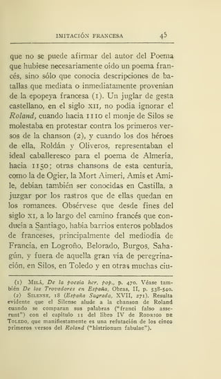IMITACIÓN FRAN'CESA 45
que no se puede afirmar del autor del Poema
que hubiese necesariamente oído un poema fran-
cés, sino sólo que conocía descripciones de ba-
tallas que mediata o inmediatamente provenían
de la epopeya francesa (i). Un juglar de gesta
castellano, en el siglo xii, no podía ignorar el
Roland, cuando hacia iiio el monje de Silos se
molestaba en protestar contra los primeros ver-
sos de la chanson (2), y cuando los dos héroes
de ella, Roldan y Oliveros, representaban el
ideal caballeresco para el poema de Almería,
hacia 11 50; otras chansons de esta centuria,
como la de Ogier, la Mort Aimeri, Amis et Ami-
le, debían también ser conocidas en Castilla, a
juzgar por los rastros que de ellas quedan en
los romances. Obsérvese que desde fines del
siglo xi, a lo largo del camino francés que con-
ducía a Santiago, había barrios enteros poblados
de franceses, principalmente del mediodía de
Francia, en Logroño, Belorado, Burgos, Saha-
gún, y fuera de aquella gran vía de peregrina-
ción, en Silos, en Toledo y en otras muchas ciu-
(1) Milá, De la poesía her. pop., p. 470. Véase tam-
bién De los Trovadores en España, Obras, II, p. 538-540.
(2) Silense, 18 {España Sagrada, XVII, 271). Resulta
evidente que el Silense alude a la chanson de Roland
cuando se comparan sus palabras ("franci falso asse-
runt") con el capítulo 11 del libro IV de Rodrigo de
Toledo, que manifiestamente es una refutación de los cinco
primeros versos del Roland ("histrionum fabulae").
 