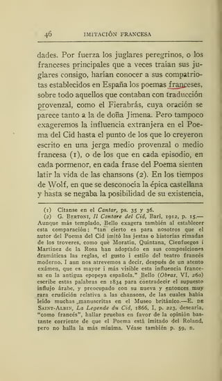 46 IMITACIÓN FRANCESA
dades. Por fuerza los juglares peregrinos, o los
franceses principales que a veces traían sus ju-
glares consigo, harían conocer a sus compatrio-
tas establecidos en España los poemas franceses,
sobre todo aquellos que contaban con traducción
provenzal, como el Fierabrás, cuya oración se
parece tanto a la de doña Jimena. Pero tampoco
exageremos la influencia extranjera en el Poe-
ma del Cid hasta el punto de los que lo creyeron
escrito en una jerga medio provenzal o medio
francesa (1), o de los que en cada episodio, en
cada pormenor, en cada frase del Poema sienten
latir la vida de las chansons (2). En los tiempos
de Wolf, en que se desconocía la épica castellana
y hasta se negaba la posibilidad de su existencia,
(1) Cítanse en el Cantar, ps. 35 y 36.
(2) G. Bertoni, II Cantare del Cid, Bari, 1912, p. 15.
Aunque más templado, Bello exagera también al establecer
esta comparación : "tan cierto es para nosotros que el
autor del Poema del Cid imitó las j estas o historias rimadas
de los troveres, como que Moratín, Quintana, Cienfuegos i
Martínez de la Rosa han adoptado en sus composiciones
dramáticas las reglas, el gusto i estilo del teatro francés
moderno. I aun nos atrevemos a decir, después de un atento
examen, que es mayor i más visible esta influencia france-
sa en la antigua epopeya española." Bello (Obras, VI, 260)
escribe estas palabras en 1834 para contradecir el supuesto
influjo árabe, y preocupado con su nueva y entonces muy
rara erudición relativa a las chansons, de las cuales había
leído muchas , manuscritas en el Museo británico.—E. de
Saint-Albín, La Legende du Cid, 1866, I, p. 223, desearía,
"como francés", hallar pruebas en favor de la opinión bas-
tante corriente de que el Poema está imitado del Roland,
pero no halla la más mínima. Véase también p. 59, n.
 