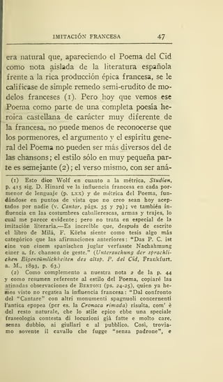 IMITACIÓN FRANCESA 47
era natural que, apareciendo el Poema del Cid
como nota aislada de la literatura española
frente a la rica producción épica francesa, se le
calificase de simple remedo semi-erudito de mo-
delos franceses (i). Pero hoy que vemos ese
Poema como parte de una completa poesía he-
roica castellana de carácter muy diferente de
la francesa, no puede menos de reconocerse que
los pormenores, el argumento y el espíritu gene-
ral del Poema no pueden ser más diversos del de
las chansons ; el estilo sólo en muy pequeña par-
te es semejante (2) ; el verso mismo, con ser aná-
(1) Esto dice Wolf en cuanto a la métrica, Síudien,
p. 415 sig. D. Hinard ve la influencia francesa en cada por-
menor de lenguaje (p. lxx) y de métrica del Poema, fun-
dándose en puntos de vista que no creo sean hoy acep-
tados por nadie (v. Cantar, págs. 35 y 79); ve también in-
fluencia en las costumbres caballerescas, armas y trajes, lo
cual me parece evidente ; pero no trata en especial de la
imitación literaria.—Es increíble que, después de escrito
el libro de Milá, F. Kórbs siente como tesis algo más
categórico que las afirmaciones anteriores: "Das P. C. ist
cine von einem spanischen juglar verfasste Nachahmung
einer &. fr. chanson de geste." (Untersuchung der sprachli-
ehen Eigentümlichkeiten des altsp. P. del Cid, Frankfurt.
a. M., 1893, p. 63.)
(2) Como complemento a nuestra nota 2 de la p. 44
y como resumen referente al estilo del Poema, copiaré las
atinadas observaciones de Bertoni (ps. 24-25), quien ya he-
mos visto no regatea la influencia francesa: "Dal confronto
del "Cantare" con altri monumenti spagnuoli concernenti
l'antica epopea (per es. la Cronaca rimada) risulta, com' é
del resto naturale, che lo stile épico ebbe una speciale
fraseología contesta di locuzioni giá fatte e molto care,
senza dubbio, ai giullari e al pubblico. Cosi, trovia-
mo sovente il cavallo che fugge "senza padrone", e
 