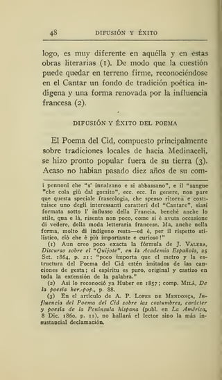 48 DIFUSIÓN Y ÉXITO
logo, es muy diferente en aquélla y en estas
obras literarias (i). De modo que la cuestión
puede quedar en terreno firme, reconociéndose
en el Cantar un fondo de tradición poética in-
dígena y una forma renovada por la influencia
francesa (2).
DIFUSIÓN Y ÉXITO DEL POEMA
El Poema del Cid, compuesto principalmente
sobre tradiciones locales de hacia Medinacelí,
se hizo pronto popular fuera de su tierra (3).
Acaso no habían pasado diez años de su com-
i pennoni che "s' innalzano e si abbassano", e il "sangue
"che cola giü dal gomito", ecc. ecc. In genere, non pare
que questa speciale fraseología, che spesso riíorna e costi-
tuisce uno degli interessant'i caratteri del "Cantare", siasi
formata sotto 1' influsso della Francia, benché anche lo
stile, qua e la, risenta non poco, come si é avuta occasione
di vedere, della moda letteraria francese. Ma, anche nella
forma, molto di indígeno resta—ed é, per il rispetto sti-
listico, ció che é piú importante e curioso!"
(i) Aun creo poco exacta la fórmula de J. Valera,
Discurso sobre el "Quijote" , en la Academia Española, 25
Set. 1864, p. 21 : "poco importa que el metro y la es-
tructura del Poema del Cid estén imitados de las can-
ciones de gesta ; el espíritu es puro, original y castizo en
toda la extensión de la palabra."
(2) Así lo reconoció ya Huber en 1857; comp. Milá, De
la poesía her.-pop., p. 88.
(3) En el artículo de A. P. Lopes de Mendoza, In-
fluencia del Poema del Cid sobre las costumbres, carácter
y poesía de la Península hispana (publ. en La América,
8 Dic. 1860, p. 11), no hallará el lector sino la más in-
sustancial declamación.
 
