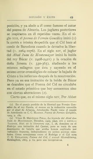 DIFUSIÓN' Y ÉXITO 49
posición, y ya alude a él como famoso el autor
del poema de Almería. Los juglares posteriores
se inspiraron en él repetidas veces. En el si-
glo xm, el poema de Fernán González imitó (i)
la cortés e irónica despedida que el Cid hace al
conde de Barcelona cuando le devuelve la liber-
tad (v. 1064-1076). En el siglo xiv, el juglar
del Abad Juan de Moniemayor imitó la huida
del rey Búcar (v. 2408-2421) y la oración de
doña Jimena (v. 330-365), aludiendo a los
mismos milagros que ésta y cayendo en el
mismo error cronológico de colocar la bajada de
Cristo a los infiernos después de la resurrección.
Pero ya en esa imitación de la huida de Búcar
se descubre que el Poema del Cid no circulaba
en el estado primitivo que hoy conocemos sino
con ciertas alteraciones (2).
Cierto que, en el mismo siglo xiv, Per Abbat
(1) En el pasaje perdido de la libertad que Fernán Gon-
zález da al rey García, al menos en la redacción conocida
por el abad de Arlanza, Arredondo. Puede verse el pasaje
de Arredondo en C. C. Mardex, Poema de Fernán Gongález,
1904, p. 189.
(2) Véase R. Mexéxdez Pidal, La leyenda del Abad don
Juan de Montemayor, Dresden, 1903, págs. xvi y xxvn.—
Ticknor. Hist. de la literatura esp., I, 28, descubre en el
Rodrigo una imitación del Cantar, pero se trata de una
descripción de batalla que arriba hemos explicado por
imitación francesa, independiente en ambos poemas espa-
ñoles. Otras semejanzas entre el Rodrigo y el Cid nota
C. G. Estlaxder, Poema del Cid. I svensk ofversáttning,
Helsingfors, 1863, p. 62, pero son inexpresivas.
 