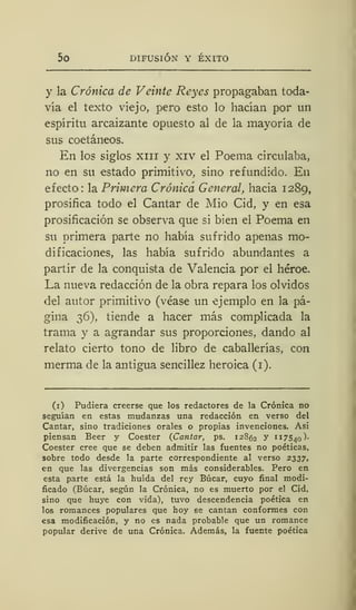 50 DIFUSIÓN Y ÉXITO
y la Crónica de Veinte Reyes propagaban toda-
vía el texto viejo, pero esto lo hacían por un
espíritu arcaizante opuesto al de la mayoría de
sus coetáneos.
En los siglos xiii y xiv el Poema circulaba,
no en su estado primitivo, sino refundido. En
efecto: la Primera Crónica General, hacia 1289,
prosifica todo el Cantar de Mió Cid, y en esa
prosificación se observa que si bien el Poema en
su primera parte no había sufrido apenas mo-
dificaciones, las había sufrido abundantes a
partir de la conquista de Valencia por el héroe.
La nueva redacción de la obra repara los olvidos
del autor primitivo (véase un ejemplo en la pá-
gina 36), tiende a hacer más complicada la
trama y a agrandar sus proporciones, dando al
relato cierto tono de libro de caballerías, con
merma de la antigua sencillez heroica (1).
(1) Pudiera creerse que los redactores de la Crónica no
seguían en estas mudanzas una redacción en verso del
Cantar, sino tradiciones orales o propias invenciones. Así
piensan Beer y Coester (Cantar, ps. 12862 y 117540)-
Coester cree que se deben admitir las fuentes no poéticas,
sobre todo desde la parte correspondiente al verso 2337,
en que las divergencias son más considerables. Pero en
esta parte está la huida del rey Búcar, cuyo final modi-
ficado (Búcar, según la Crónica, no es muerto por el Cid,
sino que huye con vida), tuvo descendencia poética en
los romances populares que hoy se cantan conformes con
esa modificación, y no es nada probable que un romance
popular derive de una Crónica. Además, la fuente poética
 