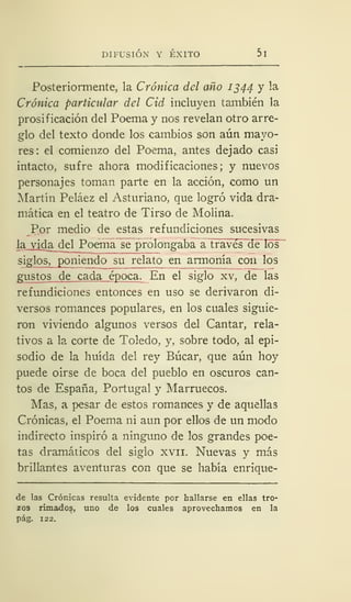 DIFUSIÓN Y ÉXITO 5
Posteriormente, la Crónica del año 1344 y la
Crónica particular del Cid incluyen también la
prosificación del Poema y nos revelan otro arre-
glo del texto donde los cambios son aún mayo-
res: el comienzo del Poema, antes dejado casi
intacto, sufre ahora modificaciones; y nuevos
personajes toman parte en la acción, como un
Martín Peláez el Asturiano, que logró vida dra-
mática en el teatro de Tirso de Molina.
Por medio de estas refundiciones sucesivas
la vida del Poema se prolongaba a través de los
siglos, poniendo su relato en armonía con los
gustos de cada época. En el siglo xv, de las
refundiciones entonces en uso se derivaron di-
versos romances populares, en los cuales siguie-
ron viviendo algunos versos del Cantar, rela-
tivos a la corte de Toledo, y, sobre todo, al epi-
sodio de la huida del rey Búcar, que aún hoy
puede oirse de boca del pueblo en oscuros can-
tos de España, Portugal y Marruecos.
Mas, a pesar de estos romances y de aquellas
Crónicas, el Poema ni aun por ellos de un modo
indirecto inspiró a ninguno de los grandes poe-
tas dramáticos del siglo xvn. Nuevas y más
brillantes aventuras con que se había enrique-
de las Crónicas resulta evidente por hallarse en ellas tro-
zos rimados, uno de los cuales aprovechamos en la
pág. 122.
 