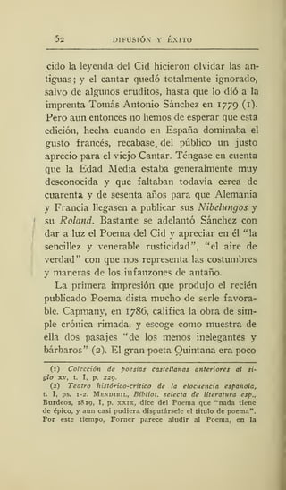 52 DIFUSIÓN Y ÉXITO
cido la leyenda del Cid hicieron olvidar las an-
tiguas ; y el cantar quedó totalmente ignorado,
salvo de algunos eruditos, hasta que lo dio a la
imprenta Tomás Antonio Sánchez en 1779 (1).
Pero aun entonces no hemos de esperar que esta
edición, hecha cuando en España dominaba el
gusto francés, recabase, del público un justo
aprecio para el viejo Cantar. Téngase en cuenta
que la Edad Media estaba generalmente muy
desconocida y que faltaban todavía cerca de
cuarenta y de sesenta años para que Alemania
y Francia llegasen a publicar sus Nibehingos y
su Roland. Bastante se adelantó Sánchez con
dar a luz el Poema del Cid y apreciar en él "la
sencillez y venerable rusticidad", "el aire de
verdad" con que nos representa las costumbres
y maneras de los infanzones de antaño.
La primera impresión que produjo el recién
publicado Poema dista mucho de serle favora-
ble. Capmany, en 1786, califica la obra de sim-
ple crónica rimada, y escoge como muestra de
ella dos pasajes "de los menos inelegantes y
bárbaros" (2). El gran poeta Quintana era poco
(1) Colección de poesías castellanas anteriores al si-
glo xv, t. I, p. 229.
(2) Teatro histórico-crítico de la elocuencia española,
t. I, ps. 1-2. Mendibil, Bibliot. selecta de literatura esp.,
Burdeos, 1810, I, p. xxix, dice del Poema que "nada tiene
de épico, y aun casi pudiera disputársele el título de poema".
Por este tiempo, Forner parece aludir al Poema, en la
 