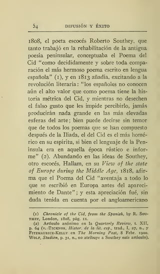 54 DIFUSIÓN Y ÉXITO
1808, el poeta escocés Roberto Southey, que
tanto trabajó en la rehabilitación de la antigua
poesía peninsular, conceptuaba el Poema del
Cid "como decididamente y sobre toda compa-
ración el más hermoso poema escrito en lengua
española" (1), y en 1813 añadía, excitando a la
revolución literaria: "los españoles no conocen
aún el alto valor que como poema tiene la his-
toria métrica del Cid, y mientras no desechen
el falso gusto que les impide percibirlo, jamás
producirán nada grande en las más elevadas
esferas del arte; bien puede decirse sin temor
que de todos los poemas que se han compuesto
después de la Ilíada, el del Cid es el más homé-
rico en su espíritu, si bien el lenguaje de la Pen-
ínsula era en aquella época rústico e infor-
me" (2). Abundando en las ideas de Southey,
otro escocés, Hallam, en su View of the state
of Europe daring the Middle Age, 1818, afir-
ma que el Poema del Cid "aventaja a todo lo
que se escribió en Europa antes del apareci-
miento de Dante" ; y esta apreciación fué, sin
duda tenida en cuenta por el angloamericano
(1) Chronicle of the Cid, from the Spanish, by R. Sou-
they, London, 1808, pág. ix.
(2) Artículo anónimo en la Quarteriy Revietv, t. XII,
p. 64 (v. iTickjnor, Histor. de la lit. esp., trad., I, 27, n., y
Fitzmaurice-Kelly en The Morning Post, 8 Febr. 1900.
Wolf, Studien, p. 31, n., no atribuye a Southey este artículo).
 