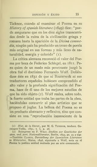 DIFUSIÓN Y ÉXITO 55
Ticknor, cuando al examinar el Poema en su
History of spanish literature (1849) dice: "pue-
de asegurarse que en los diez siglos transcurri-
dos desde la ruina de la civilización griega y
romana hasta la aparición de la Divina comme-
dia, ningún país ha producido un trozo de poesía
más original en sus formas y más lleno de na-
turalidad, energía y colorido" (1).
La crítica alemana reconoció el valor del Poe-
ma por boca de Federico Schlegel, en 181 1. Pe-
ro quien de un modo más penetrante juzgó la
obra fué el doctísimo Fernando Wolf. Dolién-
dose éste en 1831 de que ni Bouterwek ni sus
traductores españoles hubiesen comprendido el
alto valor y la profunda significación del Poe-
ma, hace de él uno de los mejores estudios de
_que ha sido objeto (2). Wolf realza, sobre todo,
la fuerte unidad que traba las partes de la obra,
haciéndolas concurrir al plan artístico que se
propuso el juglar. La belleza del Poema no es
un producto abstracto y reflexivo, sino que con-
siste en una "reproducción inconsciente de la
(1) Hist. de la literat., por M. G. Ticknor, traduce. Ga-
yangos-Vedia, 1851, t. I, p. 26.
(2) Reimpreso en F. Wolf, Studien sur Geschichte der
span. und. port. Nationalliteratur, Berlín, 1859, ps. 29 y sigs
—También Clarus, Darstellung der Spanischen Literaturc
in Mittelalter, Mainz, 1846, siguiendo a Wolf, nota en el
Poema la poética unidad realzada por un arte consumado.
 