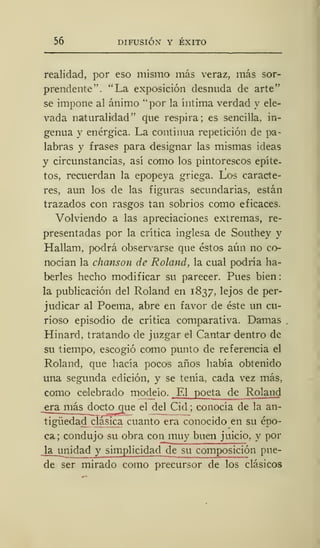 56 DIFUSIÓN Y ÉXITO
realidad, por eso mismo más veraz, más sor-
prendente". "La exposición desnuda de arte"
se impone al ánimo "por la íntima verdad y ele-
vada naturalidad" que respira; es sencilla, in-
genua y enérgica. La continua repetición de pa-
labras y frases para designar las mismas ideas
y circunstancias, así como los pintorescos epíte-
tos, recuerdan la epopeya griega. Los caracte-
res, aun los de las figuras secundarias, están
trazados con rasgos tan sobrios como eficaces.
Volviendo a las apreciaciones extremas, re-
presentadas por la crítica inglesa de Southey y
Hallam, podrá observarse que éstos aún no co-
nocían la chanson de Roland, la cual podría ha-
berles hecho modificar su parecer. Pues bien
la publicación del Roland en 1837, lejos de per-
judicar al Poema, abre en favor de éste un cu-
rioso episodio de crítica comparativa. Damas
Hinard, tratando de juzgar el Cantar dentro de
su tiempo, escogió como punto de referencia el
Roland, que hacía pocos años había obtenido
una segunda edición, y se tenía, cada vez más,
como celebrado modelo. El poeta de Roland
_era más docto que el del Cid ; conocía de la an-
tigüedad clásica cuanto era conocido en su épo-
ca; condujo su obra con muy buen juicio, y por
Ja__un idad y simplicidad de su composición pue-
de ser mirado como precursor de los clásicos
 