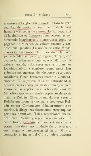 DIFUSIÓN Y ÉXITO ^
franceses del siglo xvn.JPero le faltaba labran
cualidad del poeta: el sentimiento de la vida
humana y el poder de expresarlo. La geografía
de la chanson es fantástica; sus personajes son
a menudo imaginarios o monstruosos como los
paganos de Micenes, de cabeza enorme y cer-
dosos cual jabalíes. La acción de estos fantas-
mas es también imposible. El sonido de la trom-
pa ele Roldan se oye a 30 leguas ; Turpin, con
cuatro lanzadas en el cuerpo, o Roldan, con la
cabeza hendida y los sesos que le brotan por
los oídos, obran y combaten como sanos. Los
ejércitos son enormes, de 360 000 y de 450 000
caballeros. Cinco franceses matan a 4 000 sa-
rracenos. Y la misma- falta de naturalidad se
observa en la exposición; baste como ejemplo el
abuso de las repeticiones : ocho caballeros de
Marsilio exponen en sendas coplas su deseo de
matar a Roldan ; Oliveros manda tres veces a
Roldan que toque la trompa, y tres veces Rol-
dan rehusa ; Carlomagno, al hallar muerto a su
sobrino, le dirige tres alocuciones interrumpidas
por tres desmayos. Tales repeticiones menu-
dean en el Roland, y si pueden ser bellas en un
canto lírico, estorban la marcha franca de la
poesía narrativa, no produciendo otro efecto
que fatigar o desconcertar al lector. Muy al
contrario, el juglar del Cid no quiere ostentar
 