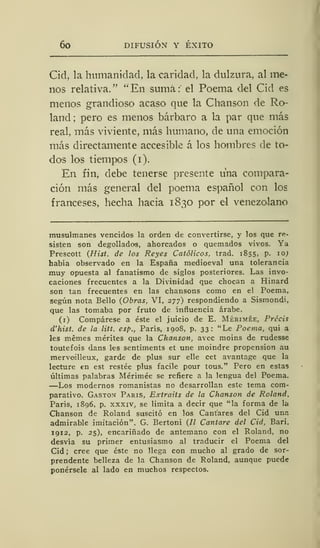 6o DIFUSIÓN Y ÉXITO
Cid, la humanidad, la caridad, la dulzura, al me-
nos relativa. " " En suma :'
el Poema del Cid es
menos grandioso acaso que la Chanson de Ro-
land: pero es menos bárbaro a la par que más
real, más viviente, más humano, de una emoción
más directamente accesible á los hombres de to-
dos los tiempos (i).
En fin, debe tenerse presente una compara-
ción más general del poema español con los
franceses, hecha hacia 1830 por el venezolano
musulmanes vencidos la orden de convertirse, y los que re-
sisten son degollados, ahorcados o quemados vivos. Ya
Prescott (Hist. de los Reyes Católicos, trad. 1855, p. 10;
había observado en la España medioeval una tolerancia
muy opuesta al fanatismo de siglos posteriores. Las invo-
caciones frecuentes a la Divinidad que chocan a Hinard
son tan frecuentes en las chansons como en el Poema,
según nota Bello (Obras, VI, 277) respondiendo a Sismondi,
que las tomaba por fruto de influencia árabe.
(1) Compárese a éste el juicio de E. Mérimée, Précis
d'hist. de la litt. esp., París, 1908, p. 33: "Le Poema, qui a
les mémes mérites que la Chanson, avec moins de rudesse
toutefois dans les sentiments et une moindre propensión au
merveilleux, garde de plus sur elle cet avantage que la
lecture en est restée plus facile pour tous." Pero en estas
últimas palabras Mérimée se refiere a la lengua del Poema.
—Los modernos romanistas no desarrollan este tema com-
parativo. Gastón París, Extraits de la Chanson de Roland.
París, 1896, p. xxxiv, se limita a decir que "la forma de la
Chanson de Roland suscitó en los Cantares del Cid una
admirable imitación". G. Bertoni (7/ Cantare del Cid, Bari,
1912, p. 25), encariñado de antemano con el Roland, no
desvía su primer entusiasmo al traducir el Poema del
Cid ; cree que éste no llega con mucho al grado de sor-
prendente belleza de la Chanson de Roland, aunque puede
ponérsele al lado en muchos respectos.
 
