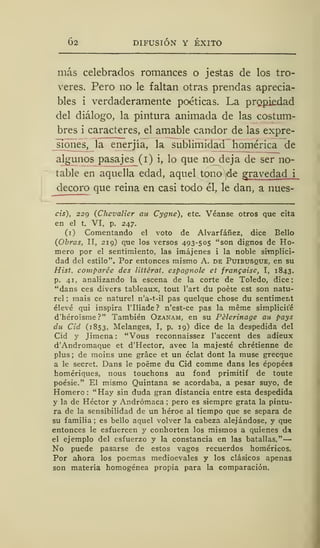 62 DIFUSIÓN Y ÉXITO
más celebrados romances o jestas de los tro-
veres. Pero no le faltan otras prendas aprecia-
bles i verdaderamente poéticas. La propiedad
del diálogo, la pintura animada de las costum-
bres i caracteres, el amable candor de las expre-
siones, la enerjía, la sublimidad homérica de
algunos pasajes_(i) i, lo que no» deja de ser no-
table en aquella edad, aquel tono de gravedad i
decoro que reina en casi todo él, le dan, a nues-
cis), 229 (Chevalier au Cygne), etc. Véanse otros que cita
en el t. VI, p. 247.
(1) Comentando el voto de Alvarfáñez, dice Bello
(Obras, II, 219) que los versos 493-505 "son dignos de Ho-
mero por el sentimiento, las imájenes i la noble simplici-
dad del estilo". Por entonces mismo A. de Puibusque, en su
Hist. comparée des littérat. espagnole et frangaise, I, 1843,
p. 41, analizando la escena de la corte de Toledo, dice:
"dans ees divers tableaux, tout l'art du poete est son natu-
rel ; mais ce naturel n'a-t-il pas quelque chose du sentiment
elevé qui inspira lTliade ? n'est-ce pas la méme simplicite
d'héro'isme?" También Ozanam, en su Pélerinage au pays
du Cid (1853, Melanges, I, p. 19) dice de la despedida del
Cid y Jimena : "Vous reconnaissez l'accent des adieux
d'Andromaque et d'Hector, avec la majesté chrétienne de
plus ; de moins une gráce et un éclat dont la muse grecque
a le secret. Dans le poéme du Cid comme dans les épopées
homériques, nous touchons au fond primitif de toute
poésie." El mismo Quintana se acordaba, a pesar suyo, de
Homero: "Hay sin duda gran distancia entre esta despedida
y la de Héctor y Andrómaca ;
pero es siempre grata la pintu-
ra de la sensibilidad de un héroe al tiempo que se separa de
su familia; es bello aquel volver la cabeza alejándose, y que
entonces le esfuercen y conhorten los mismos a quienes da
el ejemplo del esfuerzo y la constancia en las batallas."
No puede pasarse de estos vagos recuerdos homéricos.
Por ahora los poemas medioevales y los clásicos apenas
son materia homogénea propia para la comparación.
 