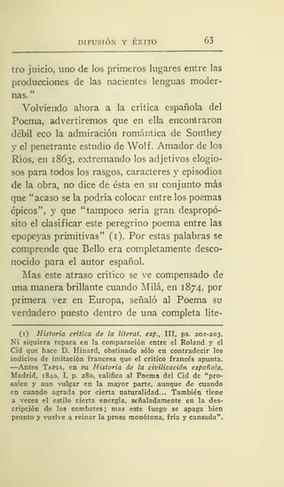 DIFUSIÓN Y ÉXITO 63
tro juicio, uno de los primeros lugares entre las
producciones de las nacientes lenguas moder-
nas."
Volviendo ahora a la crítica española del
Poema, advertiremos que en ella encontraron
débil eco la admiración romántica de Southey
y el penetrante estudio de Wolf. Amador de los
Ríos, en 1863, extremando los adjetivos elogio-
sos para todos los rasgos, caracteres y episodios
de la obra, no dice de ésta en su conjunto más
que "acaso se la podría colocar entre los poemas
épicos", y que "tampoco sería gran despropó-
sito el clasificar este peregrino poema entre las
epopeyas primitivas" (1). Por estas palabras se
comprende que Bello era completamente desco-
nocido para el autor español.
Mas este atraso crítico se ve compensado de
una manera brillante cuando Milá, en 1874.. por
primera vez en Europa, señaló al Poema su
verdadero puesto dentro de una completa lite-
(1) Historia crítica de la literat. esp., III, ps. 202-203.
Ni siquiera repara en la comparación entre el Roland y el
Cid que hace D. Hinard, obstinado sólo en contradecir los
indicios de imitación francesa que el crítico francés apunta.
—Antes Tapia, en su Historia de la civilización española,
Madrid, 1840, I, p. 280, califica al Poema del Cid de "pro-
saico y aun vulgar en la mayor parte, aunque de cuando
•en cuando agrada por cierta naturalidad... También tiene
a veces el estilo cierta energía, señaladamente en la des-
cripción de los combates; mas este fuego se apaga bien
pronto y vuelve a reinar la prosa monótona, fría y cansada".
 