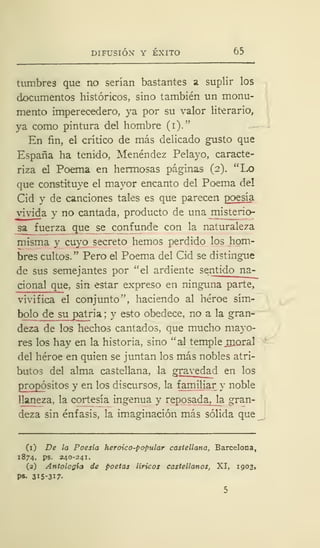 DIFUSIÓN Y ÉXITO 65
tumbres que no serían bastantes a suplir los
documentos históricos, sino también un monu-
mento imperecedero, ya por su valor literario,
ya como pintura del hombre (i)."
En fin, el crítico de más delicado gusto que
España ha tenido, Menéndez Pelayo, caracte-
riza el Poema en hermosas páginas (2). "Lo
que constituye el mayor encanto del Poema de!
Cid y de canciones tales es que parecen poesía
vivida y no cantada, producto de una misterio-
sa fuerza que se confunde con la naturaleza
misma y cuyo secreto hemos perdido los hom-
bres cultos." Pero el Poema del Cid se distingue
de sus semejantes por ''el ardiente sentido na-
cional que, sin estar expreso en ninguna parte,
vivifica el conjunto", haciendo al héroe sím-
bolo de su patria ; y esto obedece, no a la gran-
deza de los hechos cantados, que mucho mayo-
res los hay en la historia, sino "al temple rnoral
del héroe en quien se juntan los más nobles atri-
butos del alma castellana, la gravedad en los
propósitos y en los discursos, la familiar y noble
llaneza, la cortesía ingenua y reposada, la gran-
deza sin énfasis, la imaginación más sólida que
(1) De la Poesía heroico-popular castellana, Barcelona,
1874, ps. 240-241.
(2) Antología de poetas líricos castellanos, XI, 1903,
Ps- 3I5-3I7-
 