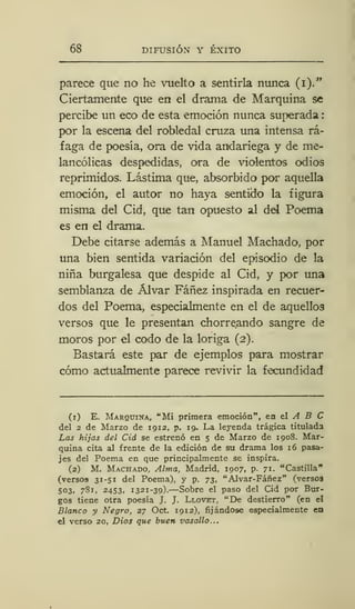 68 DIFUSIÓN Y ÉXITO
parece que no he vuelto a sentirla nunca (i)."
Ciertamente que en el drama de Marquina se
percibe un eco de esta emoción nunca superada
por la escena del robledal cruza una intensa rá-
faga de poesía, ora de vida andariega y de me-
lancólicas despedidas, ora de violentos odios
reprimidos. Lástima que, absorbido por aquella
emoción, el autor no haya sentido la figura
misma del Cid, que tan opuesto al del Poema
es en el drama.
Debe citarse además a Manuel Machado, por
una bien sentida variación del episodio de la
niña burgalesa que despide al Cid, y por una
semblanza de Alvar Fáñez inspirada en recuer-
dos del Poema, especialmente en el de aquellos
versos que le presentan chorreando sangre de
moros por el codo de la loriga (2).
Bastará este par de ejemplos para mostrar
cómo actualmente parece revivir la fecundidad
(1) E. Marquina, "Mi primera emoción", en el A B C
del 2 de Marzo de 1912, p. 19. La leyenda trágica titulada
Las hijas del Cid se estrenó en 5 de Marzo de 1908. Mar-
quina cita, al frente de la edición de su drama los 16 pasa-
jes del Poema en que principalmente se inspira.
(2) M. Machado, Alma, Madrid, 1907, p. 71. "Castilla"
(versos 31-51 del Poema), y p. 73, "Alvar-Fáñez" (versos
503, 781, 2453, 1321-39).—Sobre el paso del Cid por Bur-
gos tiene otra poesía J. J. Llovet, "De destierro" (en el
Blanco y Negro, 27 Oct. 1912), fijándose especialmente en
el verso 20, Dios que buen vasallo...
 