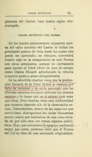 VALOR ARTÍSTICO 69
postuma del Cantar, hace tantos siglos inte-
rrumpida.
VALOR ARTÍSTICO DEL POEMA
En los juicios anteriormente expuestos acer-
ca del valor artístico del Cantar se hallan los
principales puntos de vista desde los cuales éste
puede ser apreciado; no obstante, convendrá
insistir algo en la comparación de este Poema
con otros semejantes, aunque no ciertamente
para ejercer el inútil oficio de juez de campo,
como Damas Hinard, adjudicando la victoria
a nuestro poeta o acaso denegándosela.
Se ha advertido muchas veces que la produc-
ción literaria de la Edad Media se resiente por"
falta de variedad y de estilo personal ;
que las
diversas naciones europeas poetizan los mismos
asuntos y lo hacen casi en el mismo tono unas
que otras. Pero muchas veces esta uniformidad
que notamos depende sólo de la observación es-
casa. Naturalmente, dentro de las razas con que
convivimos distinguimos las varias fisonomías
mucho mejor que tratándose de una raza extra-
ña de que sólo rara vez vemos algunos indivi-
duos. Hoy, que conocemos la epopeya medioeval
mejor que antes, podemos decir que el Poema
del Cid es obra de una acentuada originalidad.
 