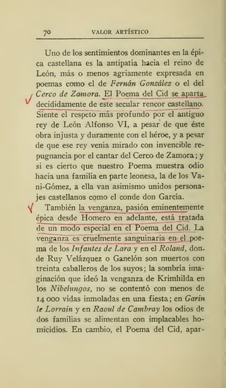 70 VALOR ARTÍSTICO
y/
Uno de los sentimientos dominantes en la épi-
ca castellana es la antipatía hacia el reino de
León, más o menos agriamente expresada en
poemas como el de Fernán González o el del
Cerco de Zamora. El Poema del Cid se aparta
decididamente de este secular rencor castellano.
Siente el respeto más profundo por el antiguo
rey de León Alfonso VI, a pesar de que éste
obra injusta y duramente con el héroe, y a pesar
de que ese rey venía mirado con invencible re-
pugnancia por el cantar del Cerco de Zamora; y
si es cierto que nuestro Poema muestra odio
hacia una familia en parte leonesa, la de los Va-
ni-Gómez, a ella van asimismo unidos persona-
jes castellanos como el conde don García.
SÍ También la venganza, pasión eminentemente
épica desde Homero en adelante, está tratada
de un modo especial en el Poema del Cid. La
venganza es cruelmente sanguinaria en el poe-
ma de los Infantes de Lara y en el Roland, don-
de Ruy Velázquez o Ganelón son muertos con
treinta caballeros de los suyos ; la sombría ima-
ginación que ideó la venganza de Krimhilda en
los Nibelangos, no se contentó con menos de
14 000 vidas inmoladas en una fiesta; en Garin
le Lorrain y en Raoul de Cambray los odios de
dos familias se alimentan con implacables ho-
micidios. En cambio, el Poema del Cid, apar-
 