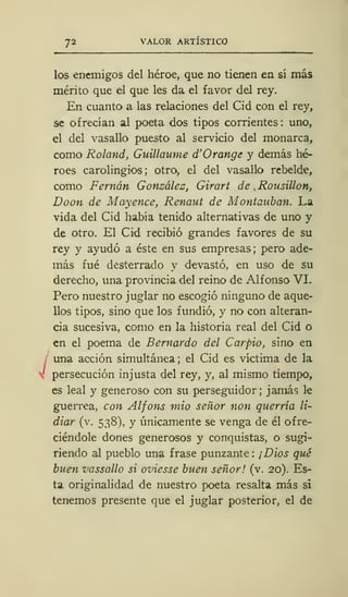 72 VALOR ARTÍSTICO
J
los enemigos del héroe, que no tienen en sí más
mérito que el que les da el favor del rey.
En cuanto a las relaciones del Cid con el rey,
se ofrecían al poeta dos tipos corrientes : uno,
el del vasallo puesto al servicio del monarca,
como Roland, Guillaume d'Orange y demás hé-
roes carolingios; otro, el del vasallo rebelde,
como Fernán González, Girart de , Rousillon,
Doon de Mayence, Renaut de Montauban. La
vida del Cid había tenido alternativas de uno y
de otro. El Cid recibió grandes favores de su
rey y ayudó a éste en sus empresas; pero ade-
más fué desterrado y devastó, en uso de su
derecho, una provincia del reino de Alfonso VI.
Pero nuestro juglar no escogió ninguno de aque-
llos tipos, sino que los fundió, y no con alteran-
cia sucesiva, como en la historia real del Cid o
en el poema de Bernardo del Carpió, sino en
una acción simultánea; el Cid es víctima de la
persecución injusta del rey, y, al mismo tiempo,
es leal y generoso con su perseguidor; jamás le
guerrea, con Alfons mió señor non querría li-
diar (v. 538), y únicamente se venga de él ofre-
ciéndole dones generosos y conquistas, o sugi-
riendo al pueblo una frase punzante : ¡Dios qué
buen vassallo si oviesse buen señor! (v. 20). Es-
ta originalidad de nuestro poeta resalta más si
tenemos presente que el juglar posterior, el de
 