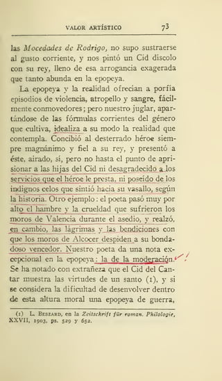 VALOR ARTÍSTICO ^
las Mocedades de Rodrigo, no supo sustraerse
al gusto corriente, y nos pintó un Cid díscolo
con su rey, lleno de esa arrogancia exagerada
que tanto abunda en la epopeya.
La epopeya y la realidad ofrecían a porfía
episodios de violencia, atropello y sangre, fácil-
mente conmovedores ;
pero nuestro juglar, apar-
tándose de las fórmulas corrientes del género
que cultiva, idealiza a su modo la realidad que
contempla. Concibió al desterrado héroe siem-
pre magnánimo y fiel a su rey, y presentó a
éste, airado, sí, pero no hasta el punto de apri-
sionar a las hijas del Cid ni desagradecido alos
sen-icios que el héroe le presta, ni poseído de los
indignos celos que sintió hacia su vasallo, según
la historia. Otro ejemplo : el poeta pasó muy por
alto_ el hambre y la crueldad que sufrieron los
moros de Valencia durante el asedio, y realzó,
en cambio, las lágrimas y las bendiciones con
que los moros de Alcocer despiden a su bonda-
doso vencedor. Nuestro poeta da una nota ex-
cepcional en la epopeya : la de la moderaóSn* -
Se ha notado con extrañeza que el Cid del Can-
tar muestra las virtudes de un santo (i), y si
se considera la dificultad de desenvolver dentro
de esta altura moral una epopeya de guerra,
(i) L. Beszard, en la Zeitschrift für román. Philologie,
XXVII, 1903, ps. 529 y 652.
 