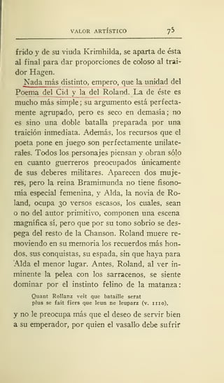VALOR ARTÍSTICO *]*>
f rido y de su viuda Krimhilda, se aparta de ésta
al final para dar proporciones de coloso al trai-
dor Hagen.
Nada más distinto, empero, que la unidad del
Poema del Cid y la del Roland. La de éste es
mucho más simple ; su argumento está perfecta-
mente agrupado, pero es seco en demasía; no
es sino una doble batalla preparada por una
traición inmediata. Además, los recursos que el
poeta pone en juego son perfectamente unilate-
rales. Todos los personajes piensan y obran sólo
en cuanto guerreros preocupados únicamente
de sus deberes militares. Aparecen dos muje-
res, pero la reina Bramimunda no tiene fisono-
mía especial femenina, y Alda, la novia de Ro-
land, ocupa 30 versos escasos, los cuales, sean
o no del autor primitivo, componen una escena
magnífica sí, pero que por su tono sobrio se des-
pega del resto de la Chanson. Roland muere re-
moviendo en su memoria los recuerdos más hon-
dos, sus conquistas, su espada, sin que haya para
Alda el menor lugar. Antes, Roland, al ver in-
minente la pelea con los sarracenos, se siente
dominar por el instinto felino de la matanza
Quant Rollanz veit que bataille serat
plus se fait fiers que leun ne leuparz (v. iiio),
y no le preocupa más que el deseo de servir bien
a su emperador, por quien el vasallo debe sufrir
 