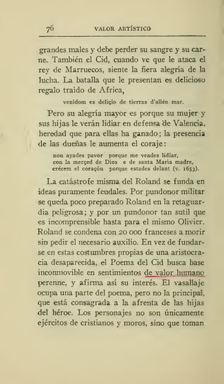 76 VALOR ARTÍSTICO
grandes males y debe perder su sangre y su car-
ne. También el Cid, cuando ve que le ataca el
rey de Marruecos, siente la fiera alegría de la
lucha. La batalla que le presentan es delicioso
regalo traído de África,
venídom es delicio de tierras d'allén mar.
Pero su alegría mayor es porque su mujer y
sus hijas le verán lidiar en defensa de Valencia,
heredad que para ellas ha ganado; la presencia
de las dueñas le aumenta el coraje:
non ayades pavor porque me veades lidiar,
con la merced de Dios e de santa María madre,
crécem el coracón porque estades delant (v. 1653).
La catástrofe misma del Roland se funda en
ideas puramente feudales. Por pundonor militar
se queda poco preparado Roland en la retaguar-
dia peligrosa; y por un pundonor tan sutil que
es incomprensible hasta para el mismo Olivier,
Roland se condena con 20 000 franceses a morir
sin pedir el necesario auxilio. En vez de fundar-
se en estas costumbres propias de una aristocra-
cia desaparecida, el Poema del Cid busca base
inconmovible en sentimientos de valor humano
perenne, y afirma así su interés. El vasallaje
ocupa una parte del poema, pero no la principal,
que está consagrada a la afrenta de las hijas
del héroe. Los personajes no son únicamente
ejércitos de cristianos y moros, sino que toman
 