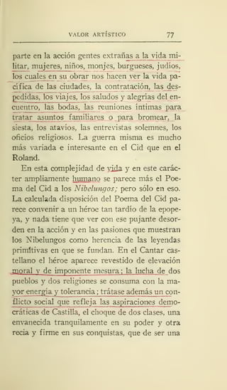 VALOR ARTÍSTICO 77
parte en la acción gentes extrañas a la vida mi-
litar, mujeres, niños, monjes, burgueses, judíos,
los cuales en su obrar nos hacen ver la vida pa-
cífica de las ciudades, la contratación, las des-
pedidas, los viajes, los saludos y alegrías del en-
cuentro, las bodas, las reuniones íntimas para
tratar asuntos familiares o para bromear, la
siesta, los atavíos, las entrevistas solemnes, los
oficios religiosos. La guerra misma es mucho
más variada e interesante en el Cid que en el
Roland.
En esta complejidad de vida y en este carác-
ter ampliamente humano se parece más el Poe-
ma del Cid a los Nibelungos; pero sólo en eso.
La calculada disposición del Poema del Cid pa-
rece convenir a un héroe tan tardío de la epope-
ya, y nada tiene que ver con ese pujante desor-
den en la acción y en las pasiones que muestran
los Nibelungos como herencia de las leyendas
primitivas en que se fundan. En el Cantar cas-
tellano el héroe aparece revestido de elevación
. moral y de imponente mesura ; la lucha de dos
pueblos y dos religiones se consuma con la ma-
yor energía y tolerancia ; trátase además un con-
flicto social que refleja las aspiraciones demo-
cráticas de Castilla, el choque de dos clases, una
envanecida tranquilamente en su poder y otra
recia y firme en sus conquistas, que de ser una
 
