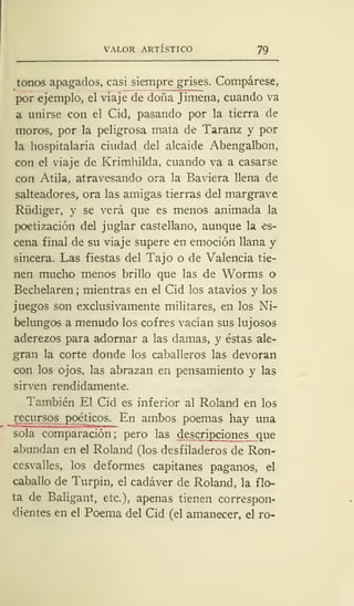 VALOR ARTÍSTICO 79
tonos apagados, casi siempre grises. Compárese,
por ejemplo, el viaje de doña Jimena, cuando va
a unirse con el Cid, pasando por la tierra de
moros, por la peligrosa mata de Taranz y por
la hospitalaria ciudad del alcaide Abengalbon,
con el viaje de Krimhilda, cuando va a casarse
con Atila, atravesando ora la Baviera llena de
salteadores, ora las amigas tierras del margrave
Rüdiger, y se verá que es menos animada la
poetización del juglar castellano, aunque la es-
cena final de su viaje supere en emoción llana y
sincera. Las fiestas del Tajo o de Valencia tie-
nen mucho menos brillo que las de Worms o
Bechelaren ; mientras en el Cid los atavíos y los
juegos son exclusivamente militares, en los Ni-
belungos a menudo los cofres vacían sus lujosos
aderezos para adornar a las damas, y éstas ale-
gran la corte donde los caballeros las devoran
con los ojos, las abrazan en pensamiento y las
sirven rendidamente.
También El Cid es inferior al Roland en los
recursos poéticos. En ambos poemas hay una
sola comparación; pero las descripciones que
abundan en el Roland (los desfiladeros de Ron-
cesvalles, los deformes capitanes paganos, el
caballo de Turpin, el cadáver de Roland, la flo-
ta de Baligant, etc.), apenas tienen correspon-
dientes en el Poema del Cid (el amanecer, el ro-
 