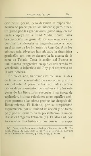 VALOR ARTÍSTICO 8
ción de su poesía, pero descuida la exposición.
Nunca se preocupa de los adornos; pero mues-
tra gusto por las gradaciones, gusto muy escaso
en la epopeya de la Edad Media, donde hasta
la conversión religiosa de los sarracenos es re-
pentina. La alevosía se engendra poco a poce
en el ánimo de los Infantes de Carrión. Aun los
críticos más adversos han alabado la dramática
gradación con que se desarrolla la escena de la
corte de Toledo. Toda la acción del Poema es
una marcha progresiva en que el desterrado va
venciendo la injusticia del Rey y el desprecio de
la alta nobleza.
En conclusión, habremos de rechazar la idea
de la escasa personalidad de esas obras primiti-
vas del arte. A pesar de las profundas revolu-
ciones de pensamiento que median entre los orí-
genes de las literaturas europeas y su época de
esplendor, íntimas relaciones unen aquellos anti-
guos poemas a las obras producidas después del
Renacimiento. El Roland, por su simplicidad
esquemática, por su unidad de acción y de tiem-
po y por su esmero en la presentación, anuncia
la clásica tragedia francesa (i). El Mió Cid, por
su carácter más histórico, por buscar una supe-
(i) Semejante idea ocurre independientemente a D. Hi-
nard, Poéme du Cid, 1858, p. xxiv, y a G. París, Extraits
de la Chanson de Roland, s.e éd., 1S96, p. xxvn.
 