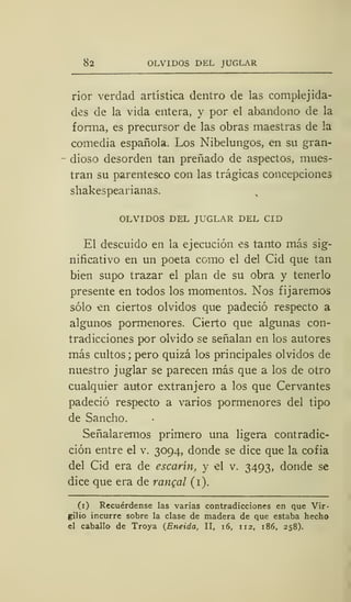 82 OLVIDOS DEL JUGLAR
rior verdad artística dentro de las complejida-
des de la vida entera, y por el abandono de la
forma, es precursor de las obras maestras de la
comedia española. Los Nibelungos, en su gran-
dioso desorden tan preñado de aspectos, mues-
tran su parentesco con las trágicas concepciones
shakespearianas.
OLVIDOS DEL JUGLAR DEL CID
El descuido en la ejecución es tanto más sig-
nificativo en un poeta como el del Cid que tan
bien supo trazar el plan de su obra y tenerlo
presente en todos los momentos. Nos fijaremos
sólo en ciertos olvidos que padeció respecto a
algunos pormenores. Cierto que algunas con-
tradicciones por olvido se señalan en los autores
más cultos ;
pero quizá los principales olvidos de
nuestro juglar se parecen más que a los de otro
cualquier autor extranjero a los que Cervantes
padeció respecto a varios pormenores del tipo
de Sandio.
Señalaremos primero una ligera contradic-
ción entre el v. 3094, donde se dice que la cofia
del Cid era de escarín, y el v. 3493, donde se
dice que era de rangal (1).
(1) Recuérdense las varias contradicciones en que Vir-
gilio incurre sobre la clase de madera de que estaba hecho
el caballo de Troya {Eneida, II, 16, 112, 186, 258).
 