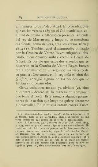 84 OLVIDOS DEL JUGLAR
al manuscrito de Pedro Abad. El otro olvido es
que en los verses 1789-90 el Cid manifiesta vo-
luntad de enviar a Alfonso en presente la tienda
del rey de Marruecos, y luego no se menciona
esa tienda, como debiera, tras los versos 18 10 y
1854 (1). También aquí el manuscrito utilizado
por la Crónica de Veinte Reyes subsanó el des-
cuido, mencionando ambas veces la tienda de
Yúcef. Es posible que estos dos arreglos que se
observan en la Crónica de Veinte Reyes fuesen
del autor mismo en un segundo manuscrito de
su poema; Cervantes, en la segunda edición del
Quijote, corrigió alguno de los olvidos que le
habían sido censurados.
Otras omisiones no son ya olvidos (2), sino
que entran dentro de la manera de componer
que tenía el poeta. Éste anuncia algunos porme-
nores de la acción que luego no quiere detenerse
a desarrollar. En la misma batalla contra Yúcef
(1) Mencionándose aquí el regalo, debiera figurar en él
la tienda. Este es un verdadero olvido, diferente de las
otras omisiones que señalo en el texto a continuación.
(2) E. Lidforss, Los Cantares de Myo Cid, Lund, 1895,
p. 134, supone que el verso 1839 está en contradicción di-
recta con el 1828, pero es porque en la interpretación de
ca non vienen con mandado, sigue la mala traducción de
D. Hinard, 'car ils ne viennent pas avec un héraut', al
cual siguen también Adam (p. 226) y Bertoni (ps. 84 y 166);
éste se inclina a creer que se trata de un error del mismo
autor, y no de una refundición posterior. Pero ca non no
significa 'pues no', sino simplemente 'que no', 'y no que'.
 