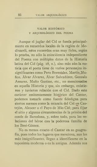 86 VALOR ARQUEOLÓGICO
VALOR HISTÓRICO
Y ARQUEOLÓGICO DEL POEMA
Aunque el juglar del Cid se funda principal-
mente en recuerdos locales de la región de Me-
dinaceli, estos recuerdos eran muy fieles, según
lo prueba, no sólo la coincidencia independiente
del Poema con múltiples datos de la Historia
latina del Cid (pág. 18, n.), sino más aún la no-
ticia que el poeta tiene de varios personajes in-
significantes como Pero Bermúdez, Martín Mu-
ñoz, Alvar Álvarez, Alvar Salvadórez, Gonzalo
Assurez, Muño Gustioz, etc., no mencionados
en aquella Historia y que, sin embargo, existie-
ron y tuvieron relación con el Cid. Dado este
carácter eminentemente histórico del Cantar,
podemos tomarle como fuente fidedigna para
ciertos sucesos como la estancia del Cid en Cas-
tejón, Alcocer o el Poyo de Mió Cid; para fijar
el sitio y algunas circunstancias de la prisión del
conde de Barcelona, y, sobre todo, para las re-
laciones del héroe con la poderosa familia de
los Beni-Gómez.
No es menos exacto el Cantar en su geogra-
fía, pues todos los lugares que menciona, aun los
más insignificantes, llegan a identificarse en la
toponimia moderna o en la antigua. Además nos
 