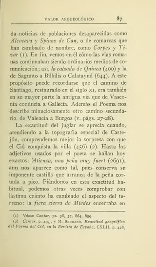 VALOR ARQUEOLÓGICO 87
da noticias de poblaciones desaparecidas como
Alcoceva y Spinac de Can, o de comarcas que
han cambiado de nombre, como Corpes y Té-
var (1). En fin, vemos en él cómo las vías roma-
nas continuaban siendo ordinarios medios de co-
municación; así, la calzada de Quinea (400) y la
de Sagunto a Bílbilis o Calatayud (644). A este
propósito puede recordarse que el camino de
Santiago, restaurado en el siglo xi, era también
en su mayor parte la antigua vía que de Vasco-
nia conducía a Gallecia. Además el Poema nos
describe minuciosamente otro camino secunda-
rio, de Valencia a Burgos (v. págs. 27-28).
La exactitud del juglar se aprecia cuando,
atendiendo a la topografía especial de Caste-
jón, comprendemos mejor la sorpresa con que
el Cid conquista la villa (456) (2). Hasta los
adjetivos usados por el poeta se hallan hoy
exactos:
r
Aüenza, una peña muy fuert (2691),
aun nos aparece como tal, pues conserva su
imponente castillo que arranca de la peña cor-
tada a pico. Fiándonos en esta exactitud ha-
bitual, podemos otras veces comprobar con
lástima cuánto ha cambiado el aspecto del te-
rreno : la fiera sierra de Miedes encerraba en
(1) Véase Cantar, ps. 58, 53, 864, 859.
(2) Cantar, p. 49^ , y M. Serrano, Exactitud geográfica
del Poema del Cid, en la Revista de España, CXLII, p. 428.
 